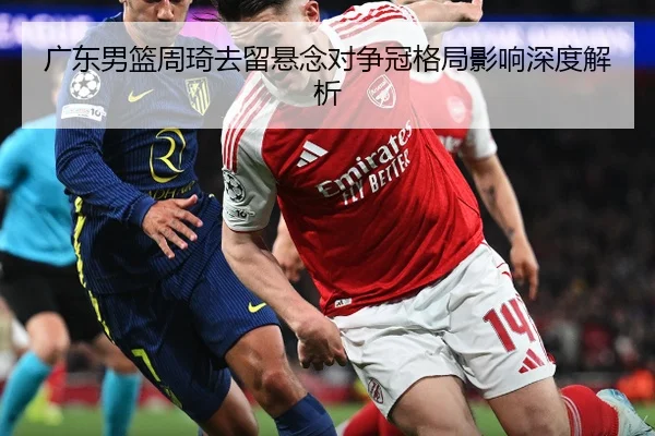 广东男篮周琦去留悬念对争冠格局影响深度解析